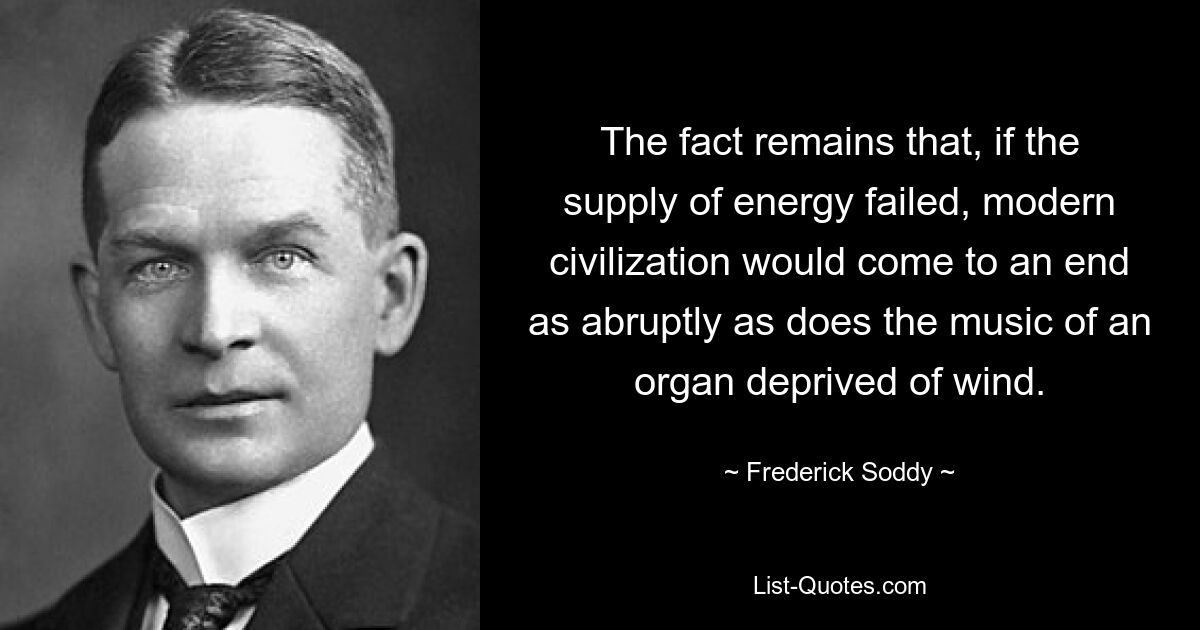 The fact remains that, if the supply of energy failed, modern civilization would come to an end as abruptly as does the music of an organ deprived of wind. — © Frederick Soddy