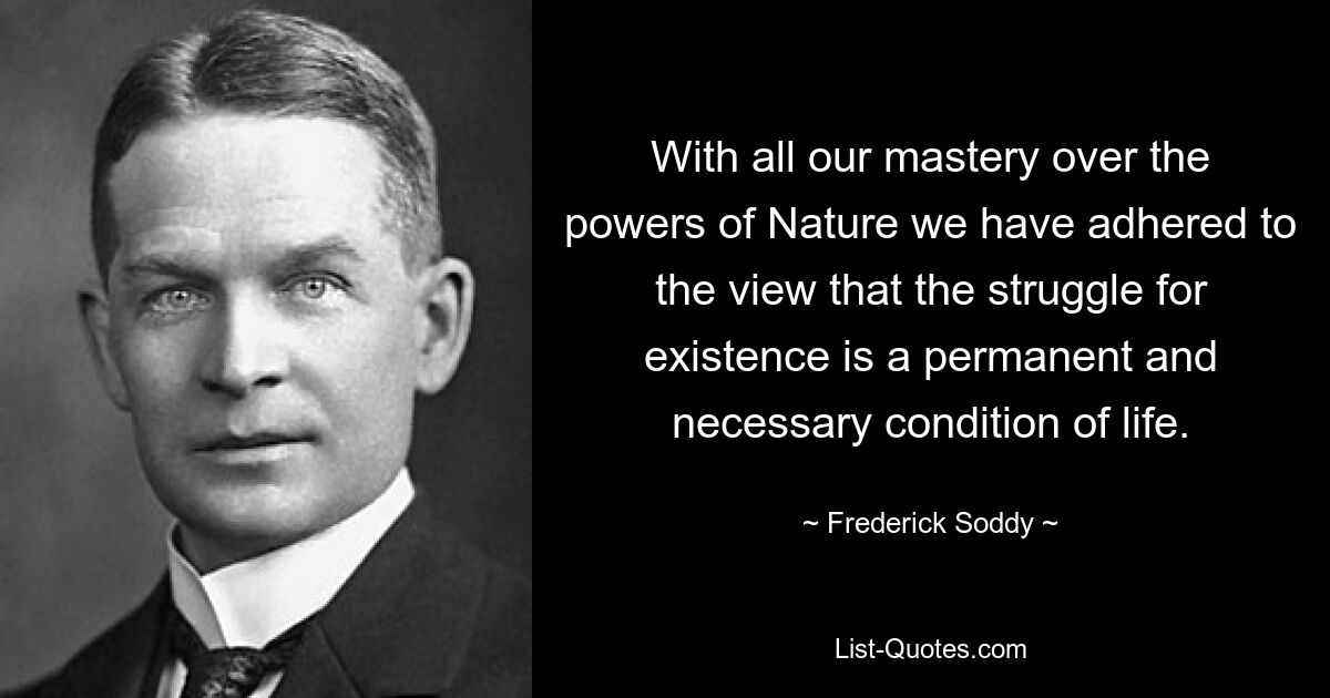 With all our mastery over the powers of Nature we have adhered to the view that the struggle for existence is a permanent and necessary condition of life. — © Frederick Soddy