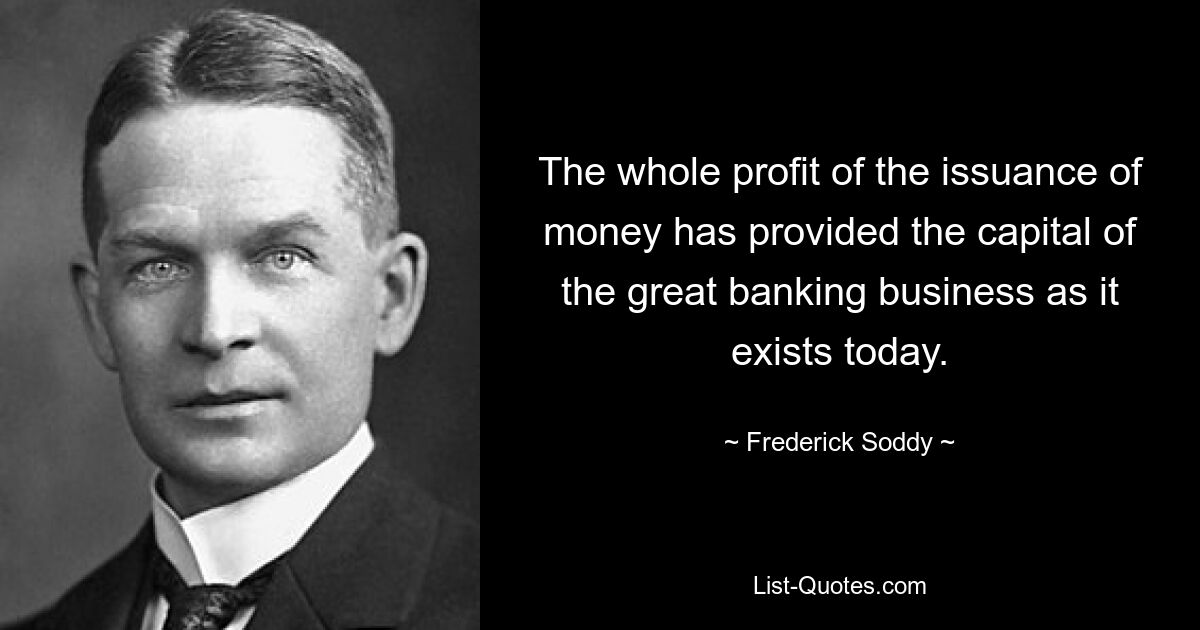 The whole profit of the issuance of money has provided the capital of the great banking business as it exists today. — © Frederick Soddy