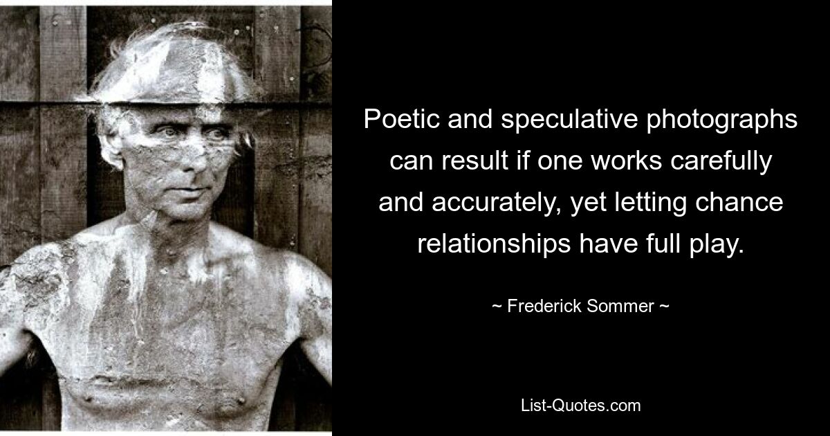 Poetic and speculative photographs can result if one works carefully and accurately, yet letting chance relationships have full play. — © Frederick Sommer