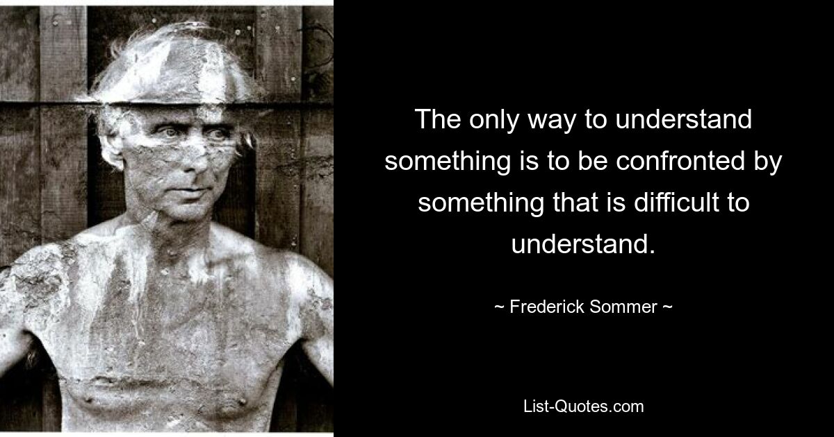 The only way to understand something is to be confronted by something that is difficult to understand. — © Frederick Sommer