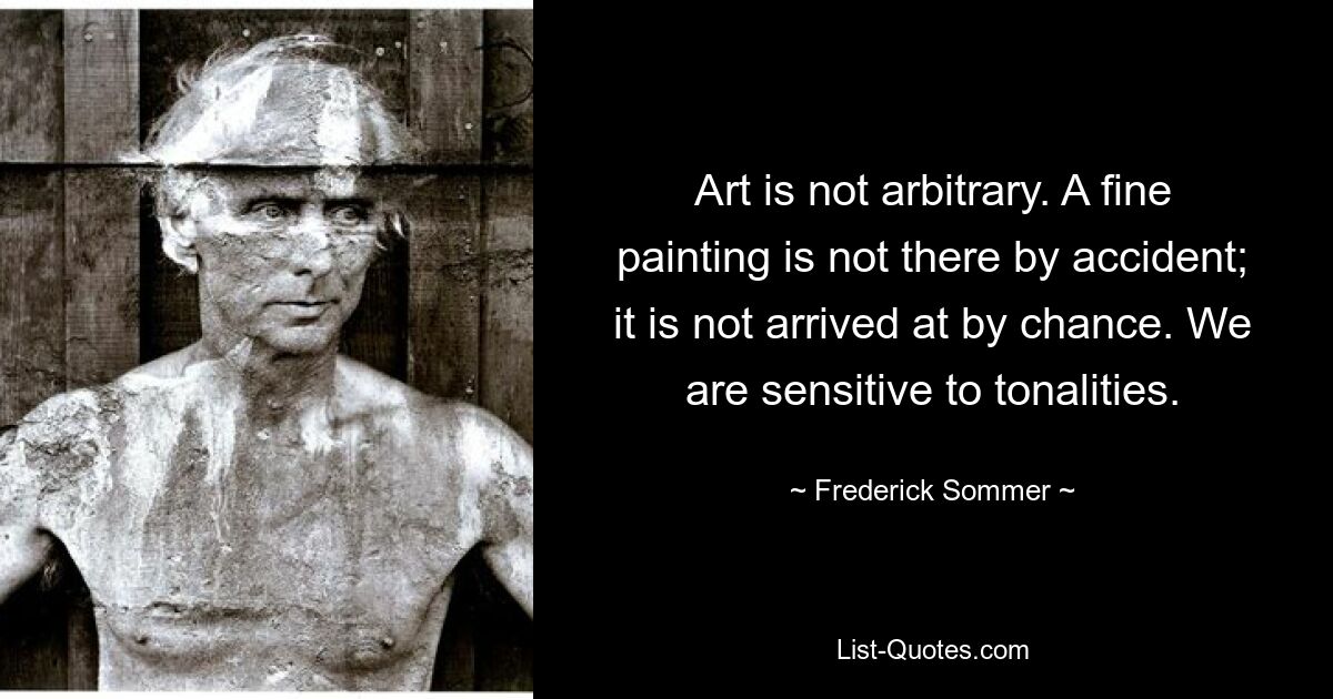 Art is not arbitrary. A fine painting is not there by accident; it is not arrived at by chance. We are sensitive to tonalities. — © Frederick Sommer