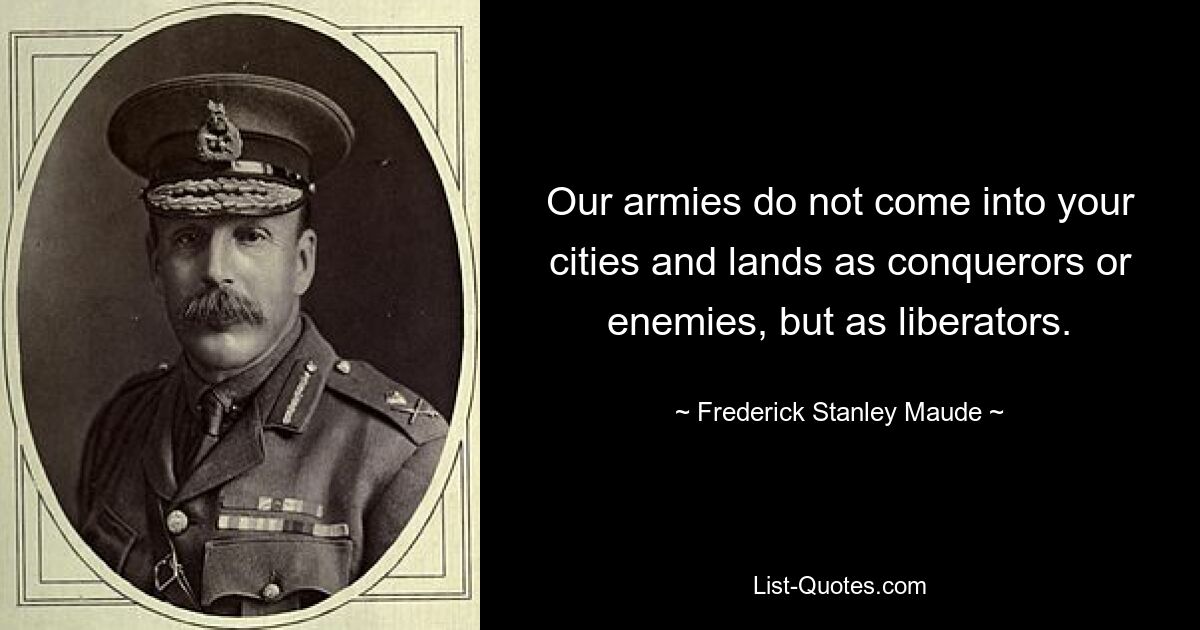 Our armies do not come into your cities and lands as conquerors or enemies, but as liberators. — © Frederick Stanley Maude