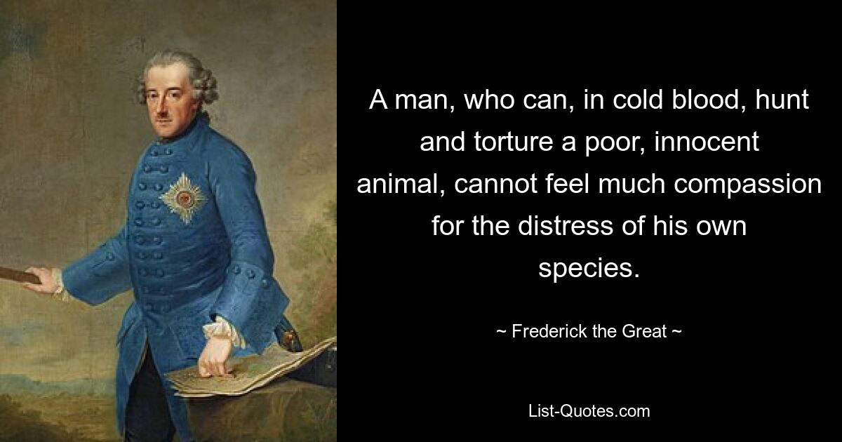 A man, who can, in cold blood, hunt and torture a poor, innocent animal, cannot feel much compassion for the distress of his own species. — © Frederick the Great