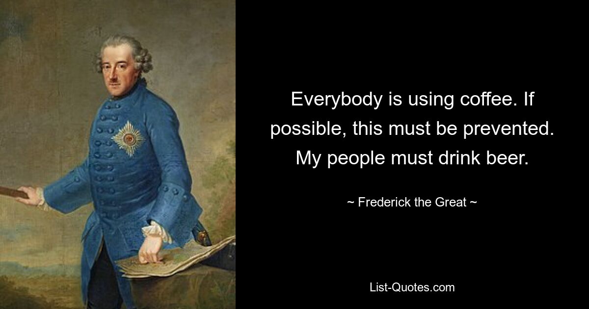 Everybody is using coffee. If possible, this must be prevented. My people must drink beer. — © Frederick the Great