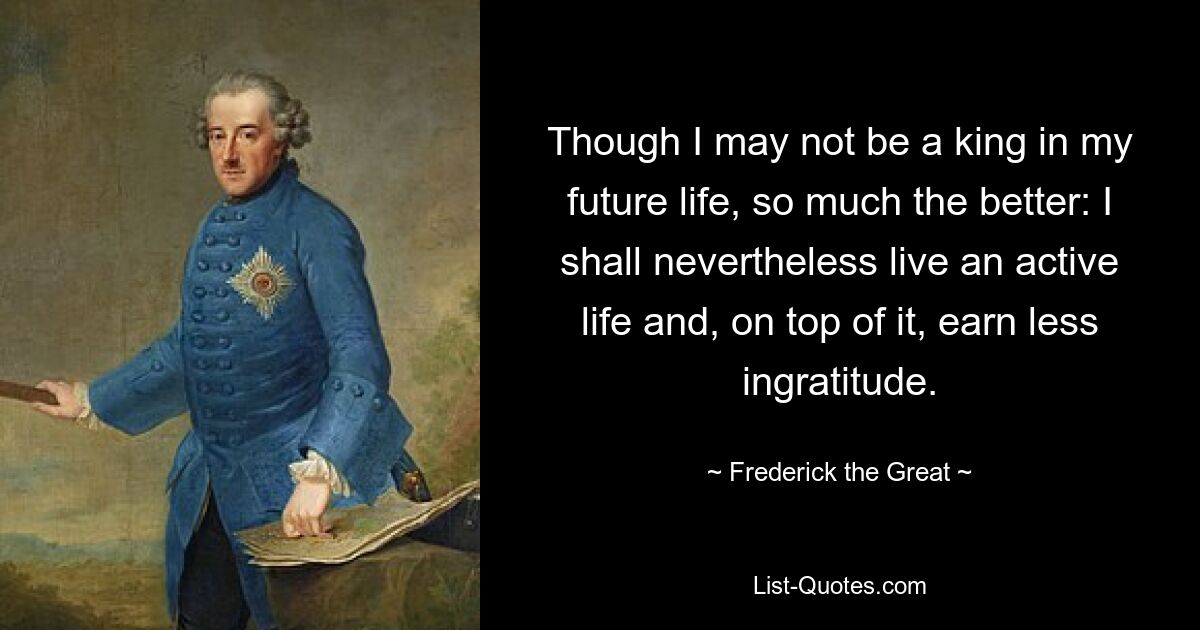 Хоть я и не стану королем в будущей жизни, тем лучше: я все равно проживу активную жизнь и к тому же буду меньше зарабатывать неблагодарности. — © Фридрих Великий
