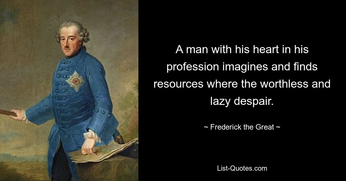 A man with his heart in his profession imagines and finds resources where the worthless and lazy despair. — © Frederick the Great