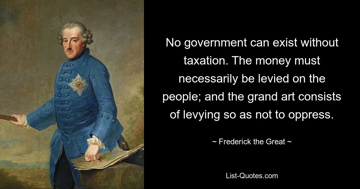 No government can exist without taxation. The money must necessarily be levied on the people; and the grand art consists of levying so as not to oppress. — © Frederick the Great