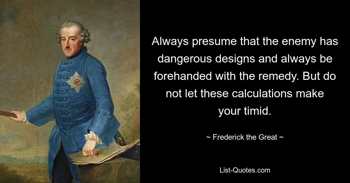 Always presume that the enemy has dangerous designs and always be forehanded with the remedy. But do not let these calculations make your timid. — © Frederick the Great