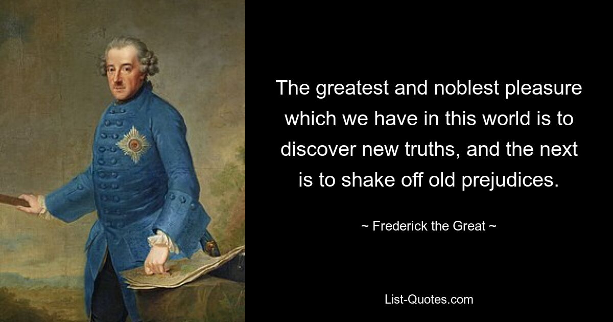 The greatest and noblest pleasure which we have in this world is to discover new truths, and the next is to shake off old prejudices. — © Frederick the Great