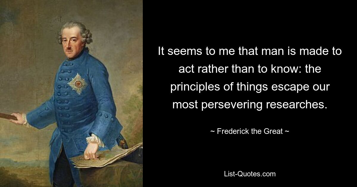 It seems to me that man is made to act rather than to know: the principles of things escape our most persevering researches. — © Frederick the Great