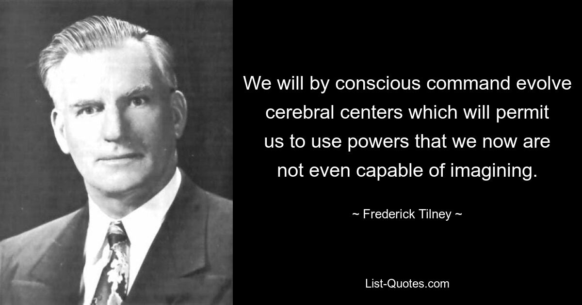 We will by conscious command evolve cerebral centers which will permit us to use powers that we now are not even capable of imagining. — © Frederick Tilney