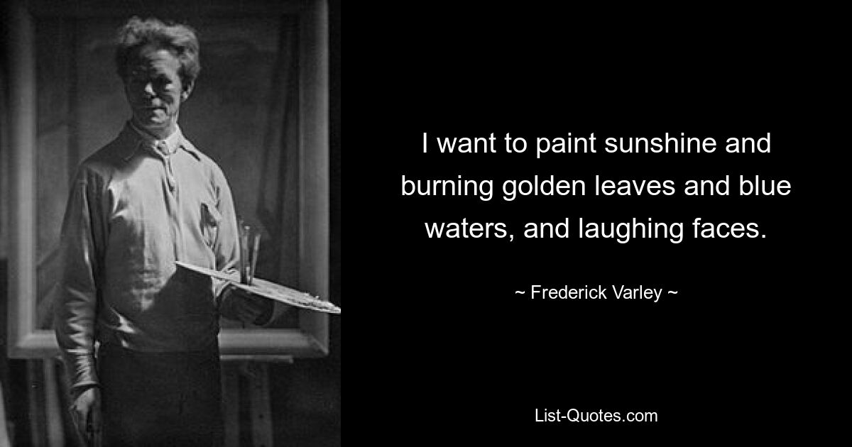 I want to paint sunshine and burning golden leaves and blue waters, and laughing faces. — © Frederick Varley