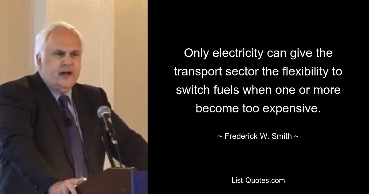 Only electricity can give the transport sector the flexibility to switch fuels when one or more become too expensive. — © Frederick W. Smith