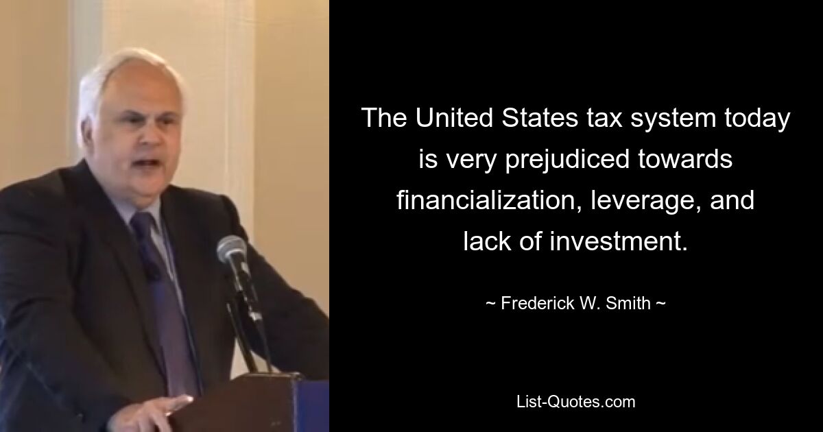 The United States tax system today is very prejudiced towards financialization, leverage, and lack of investment. — © Frederick W. Smith