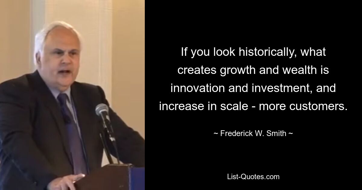 If you look historically, what creates growth and wealth is innovation and investment, and increase in scale - more customers. — © Frederick W. Smith