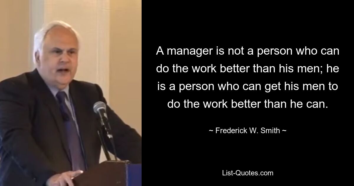 A manager is not a person who can do the work better than his men; he is a person who can get his men to do the work better than he can. — © Frederick W. Smith