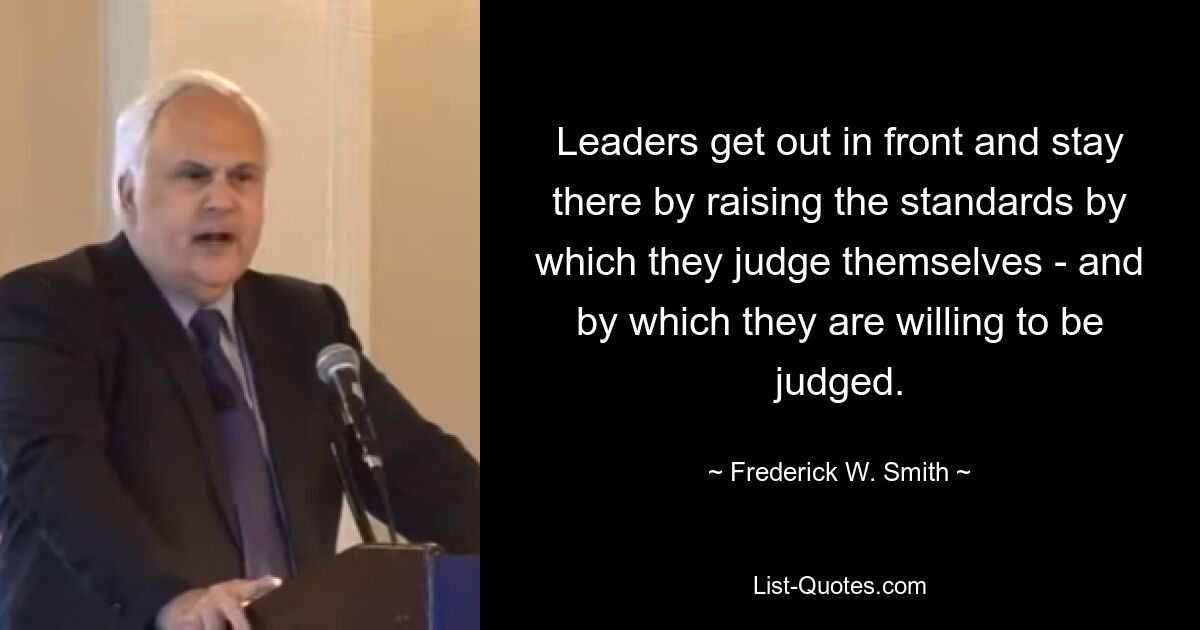 Leaders get out in front and stay there by raising the standards by which they judge themselves - and by which they are willing to be judged. — © Frederick W. Smith