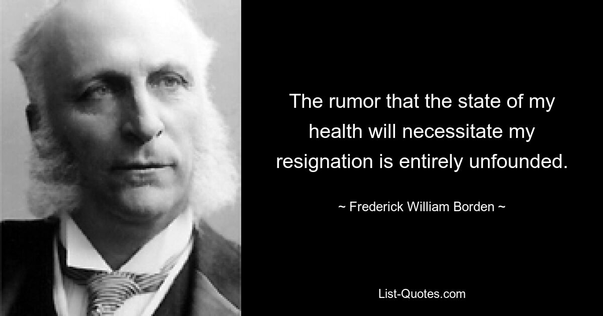 The rumor that the state of my health will necessitate my resignation is entirely unfounded. — © Frederick William Borden