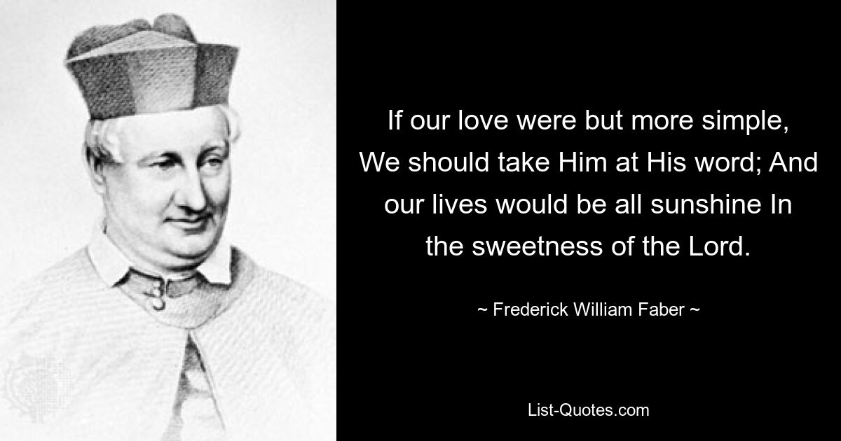 If our love were but more simple, We should take Him at His word; And our lives would be all sunshine In the sweetness of the Lord. — © Frederick William Faber