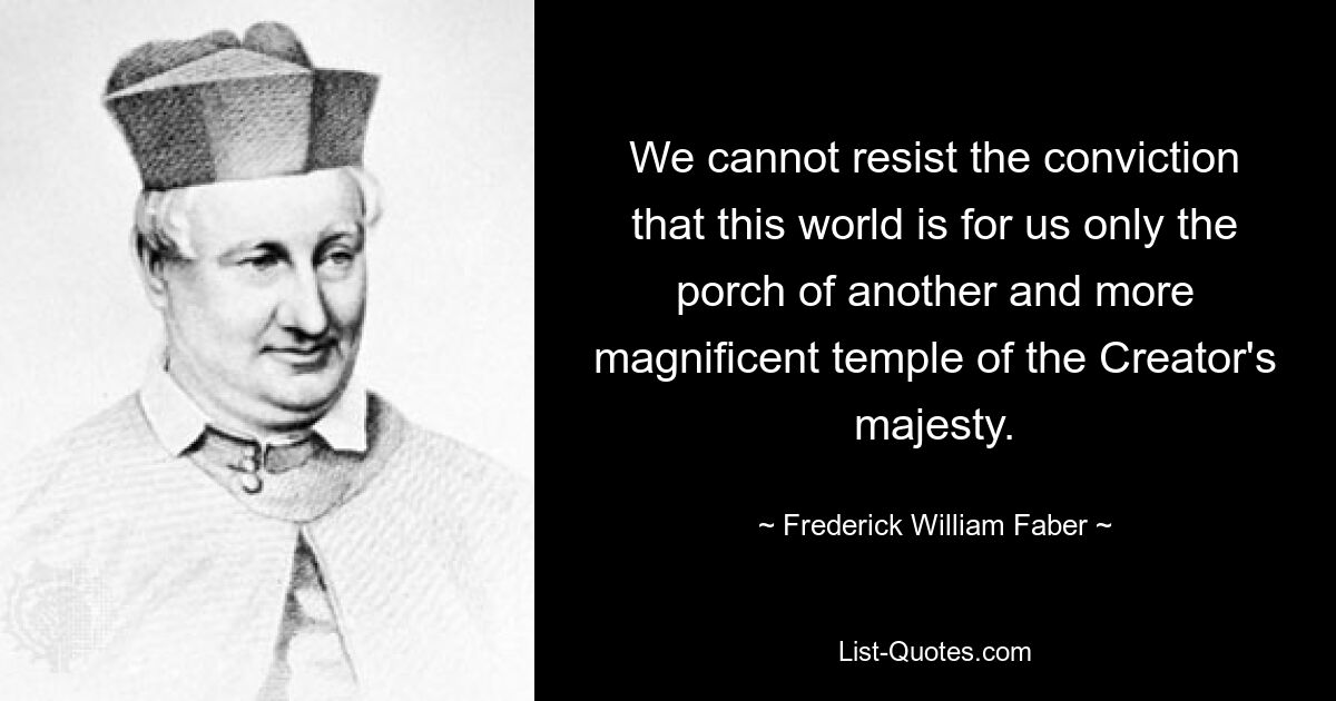 We cannot resist the conviction that this world is for us only the porch of another and more magnificent temple of the Creator's majesty. — © Frederick William Faber