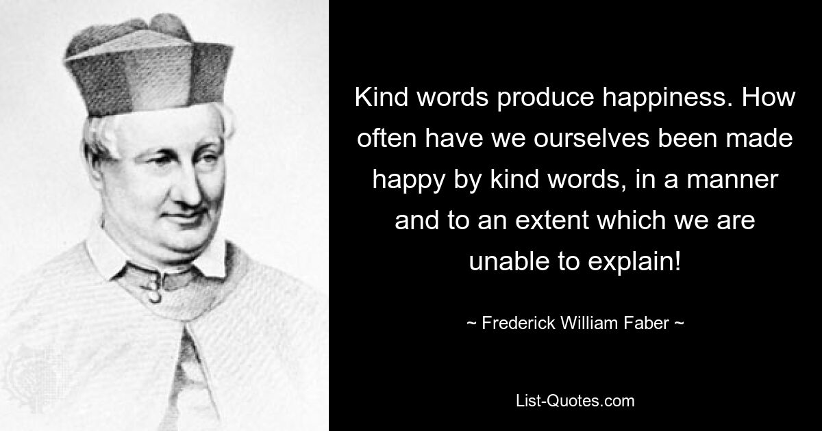 Kind words produce happiness. How often have we ourselves been made happy by kind words, in a manner and to an extent which we are unable to explain! — © Frederick William Faber