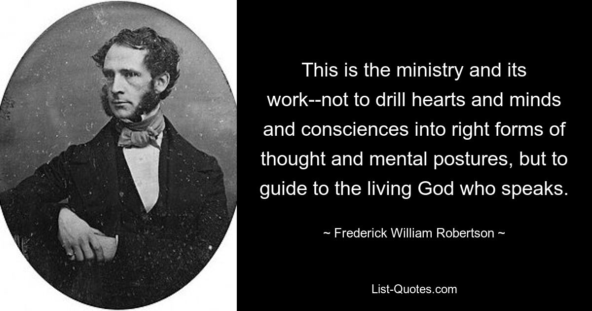 This is the ministry and its work--not to drill hearts and minds and consciences into right forms of thought and mental postures, but to guide to the living God who speaks. — © Frederick William Robertson