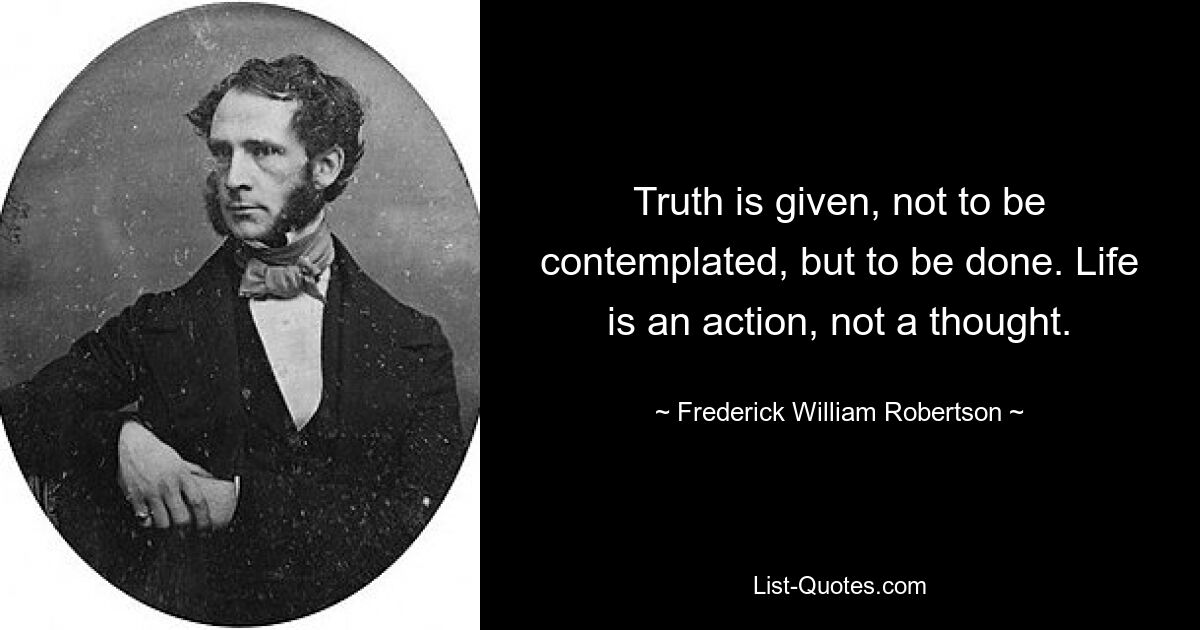 Truth is given, not to be contemplated, but to be done. Life is an action, not a thought. — © Frederick William Robertson