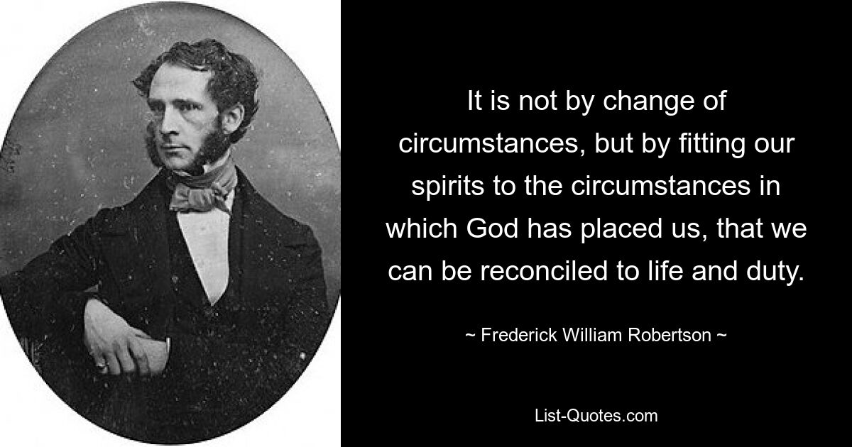 It is not by change of circumstances, but by fitting our spirits to the circumstances in which God has placed us, that we can be reconciled to life and duty. — © Frederick William Robertson