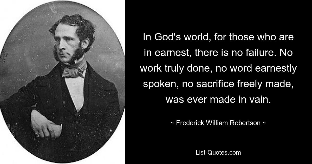 In God's world, for those who are in earnest, there is no failure. No work truly done, no word earnestly spoken, no sacrifice freely made, was ever made in vain. — © Frederick William Robertson