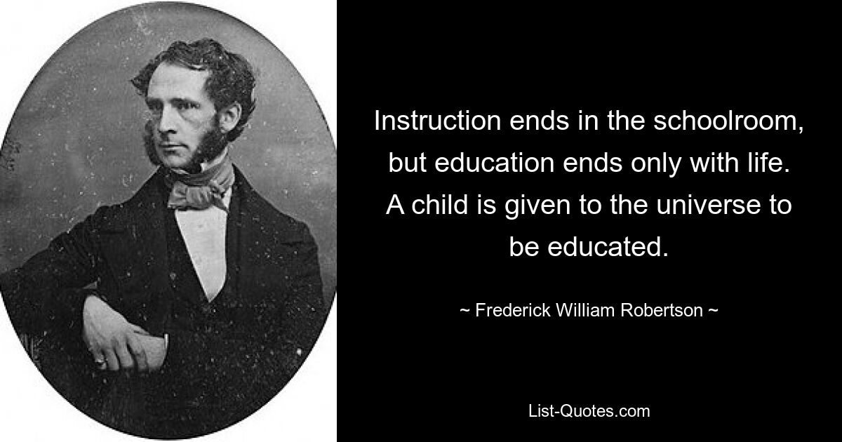 Instruction ends in the schoolroom, but education ends only with life. A child is given to the universe to be educated. — © Frederick William Robertson