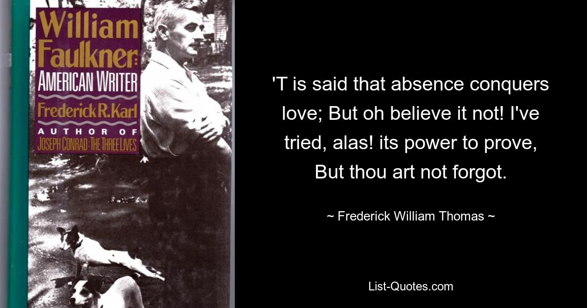 'T is said that absence conquers love; But oh believe it not! I've tried, alas! its power to prove, But thou art not forgot. — © Frederick William Thomas