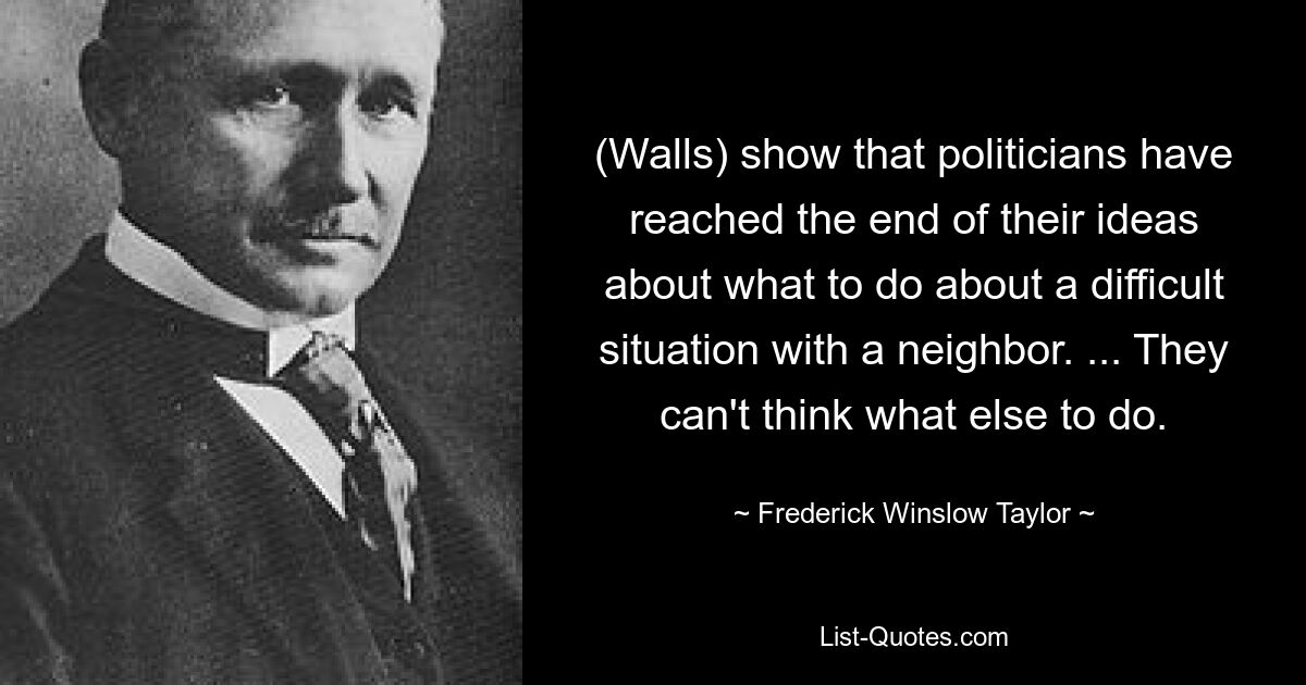 (Walls) show that politicians have reached the end of their ideas about what to do about a difficult situation with a neighbor. ... They can't think what else to do. — © Frederick Winslow Taylor