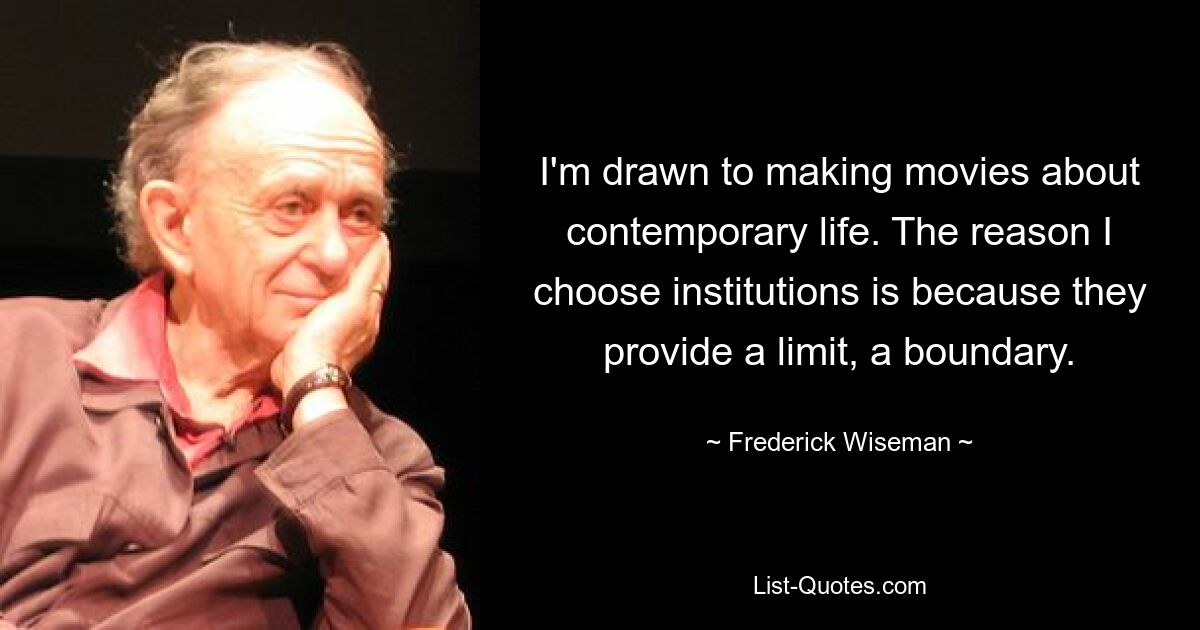 I'm drawn to making movies about contemporary life. The reason I choose institutions is because they provide a limit, a boundary. — © Frederick Wiseman