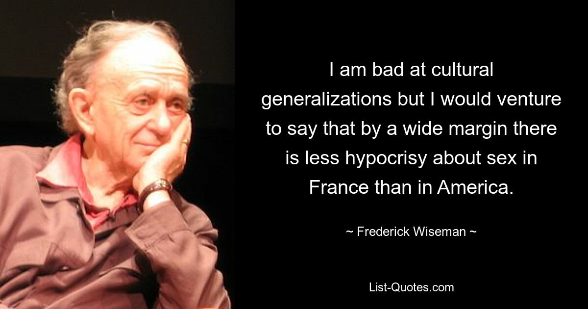 I am bad at cultural generalizations but I would venture to say that by a wide margin there is less hypocrisy about sex in France than in America. — © Frederick Wiseman