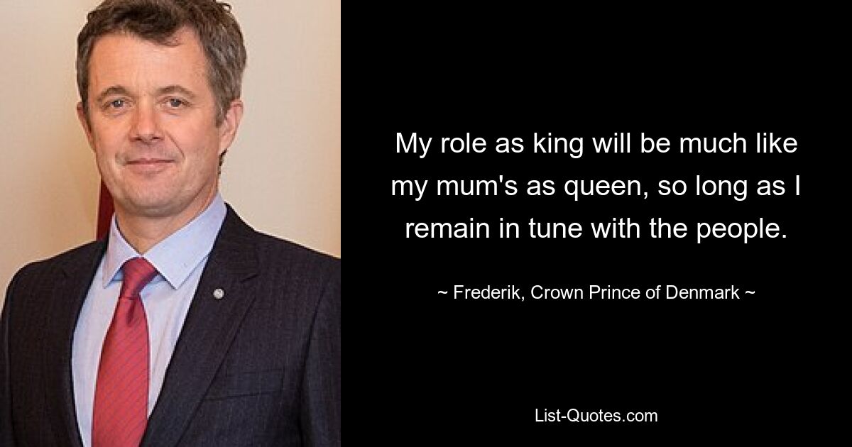 My role as king will be much like my mum's as queen, so long as I remain in tune with the people. — © Frederik, Crown Prince of Denmark