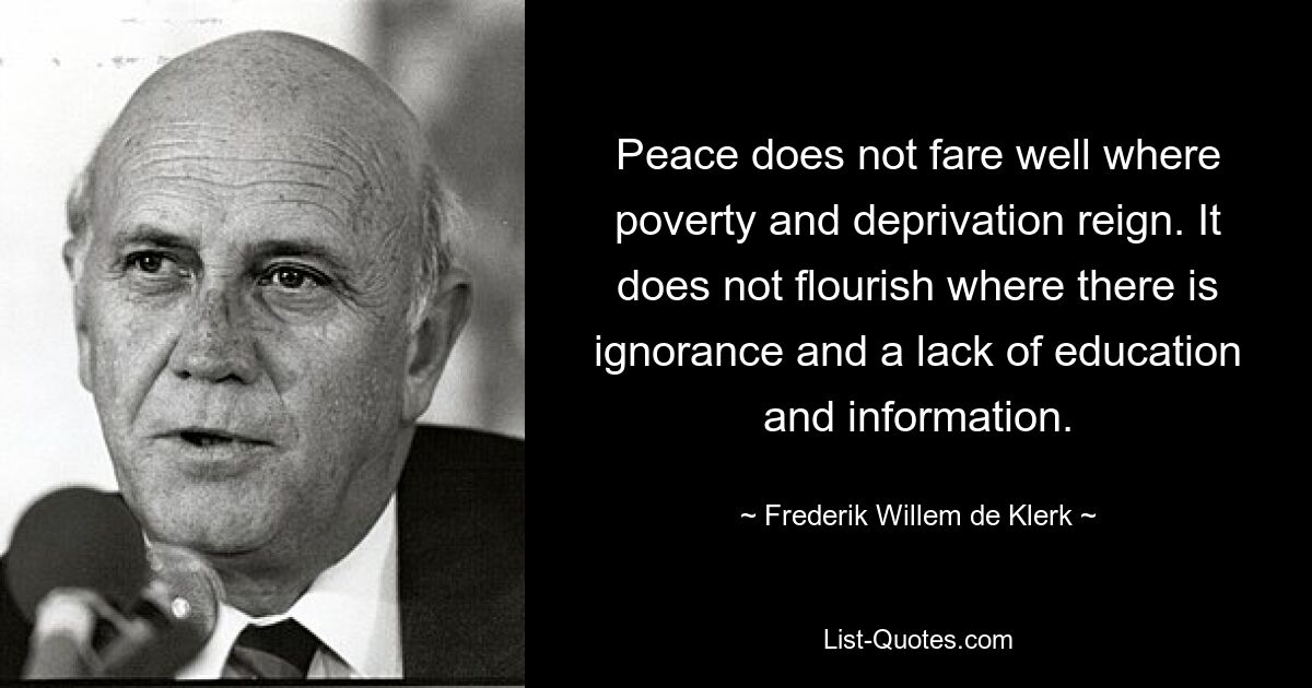 Peace does not fare well where poverty and deprivation reign. It does not flourish where there is ignorance and a lack of education and information. — © Frederik Willem de Klerk