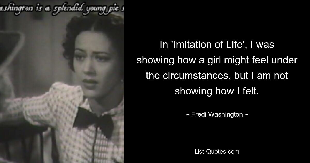 In 'Imitation of Life', I was showing how a girl might feel under the circumstances, but I am not showing how I felt. — © Fredi Washington