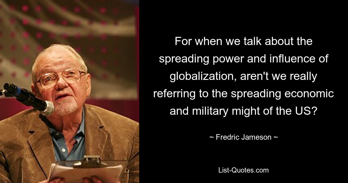 For when we talk about the spreading power and influence of globalization, aren't we really referring to the spreading economic and military might of the US? — © Fredric Jameson