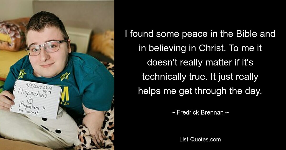 I found some peace in the Bible and in believing in Christ. To me it doesn't really matter if it's technically true. It just really helps me get through the day. — © Fredrick Brennan