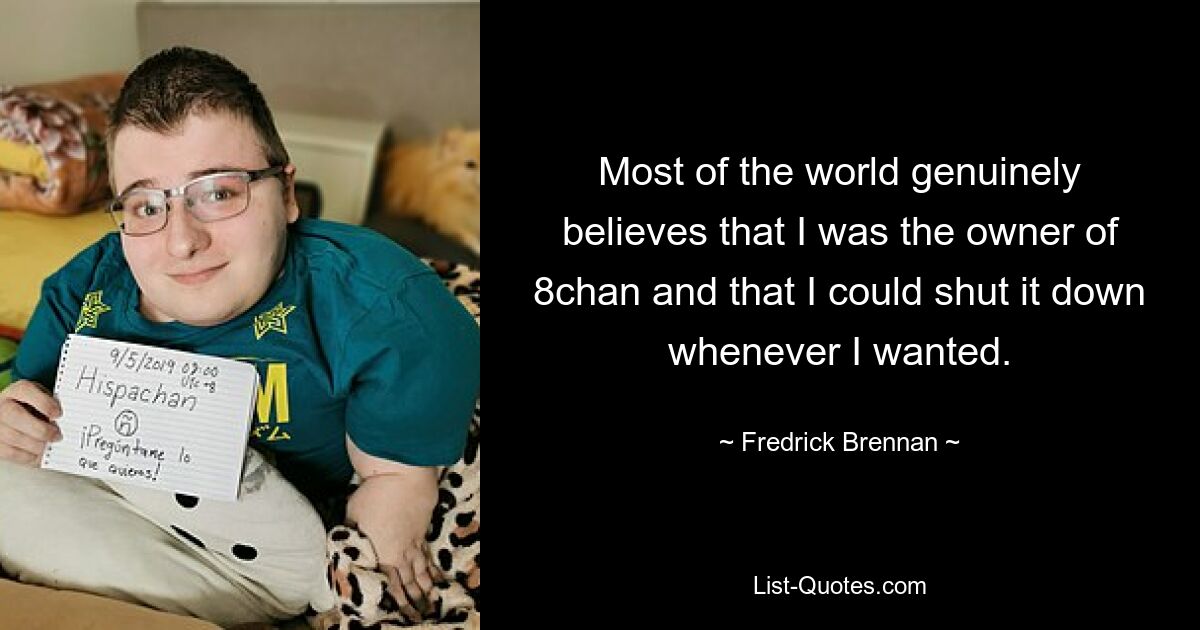 Most of the world genuinely believes that I was the owner of 8chan and that I could shut it down whenever I wanted. — © Fredrick Brennan