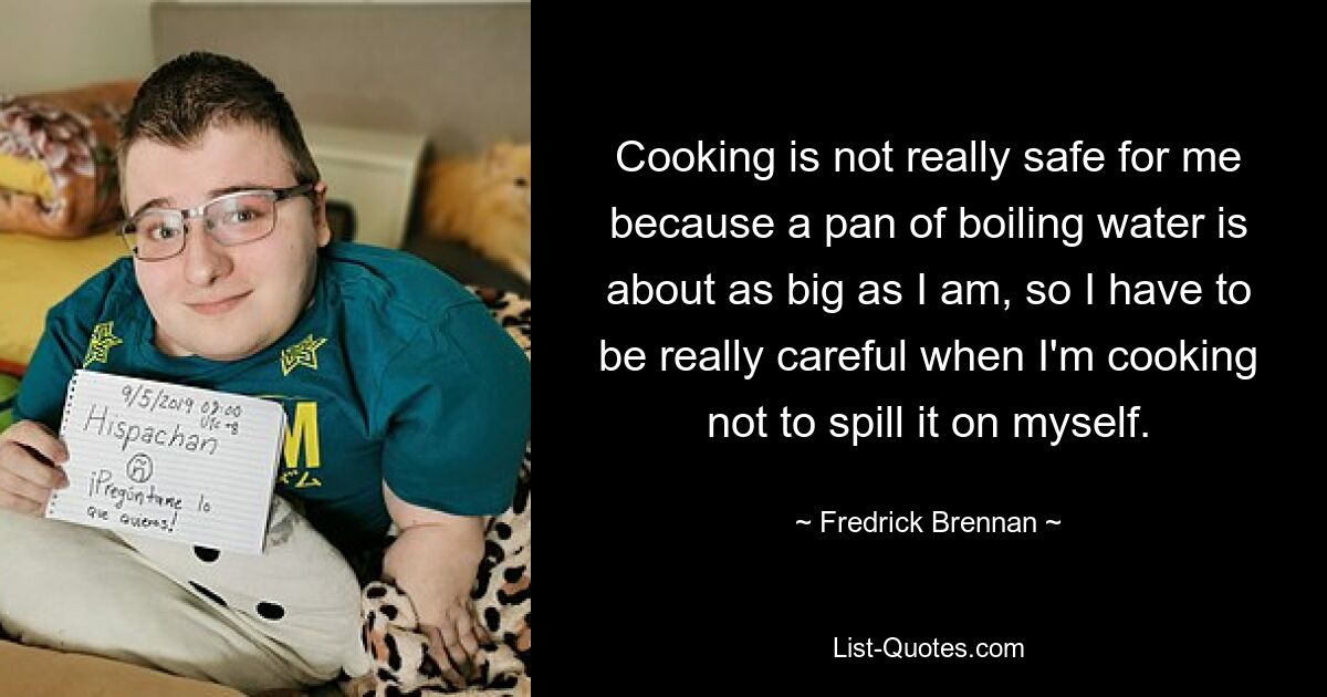 Cooking is not really safe for me because a pan of boiling water is about as big as I am, so I have to be really careful when I'm cooking not to spill it on myself. — © Fredrick Brennan