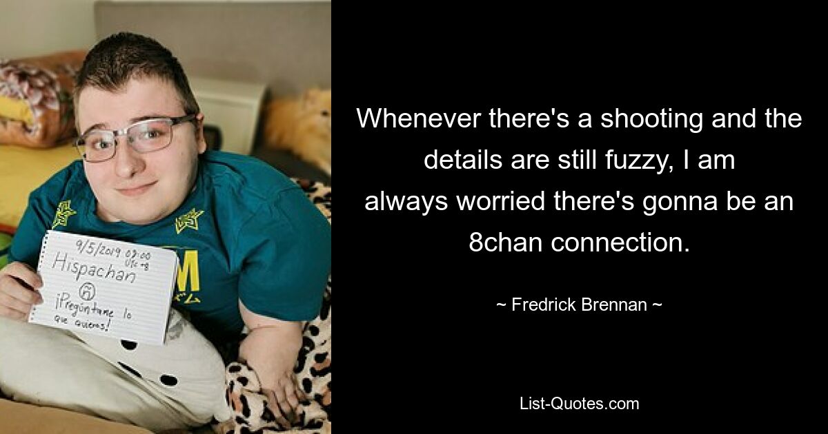 Whenever there's a shooting and the details are still fuzzy, I am always worried there's gonna be an 8chan connection. — © Fredrick Brennan