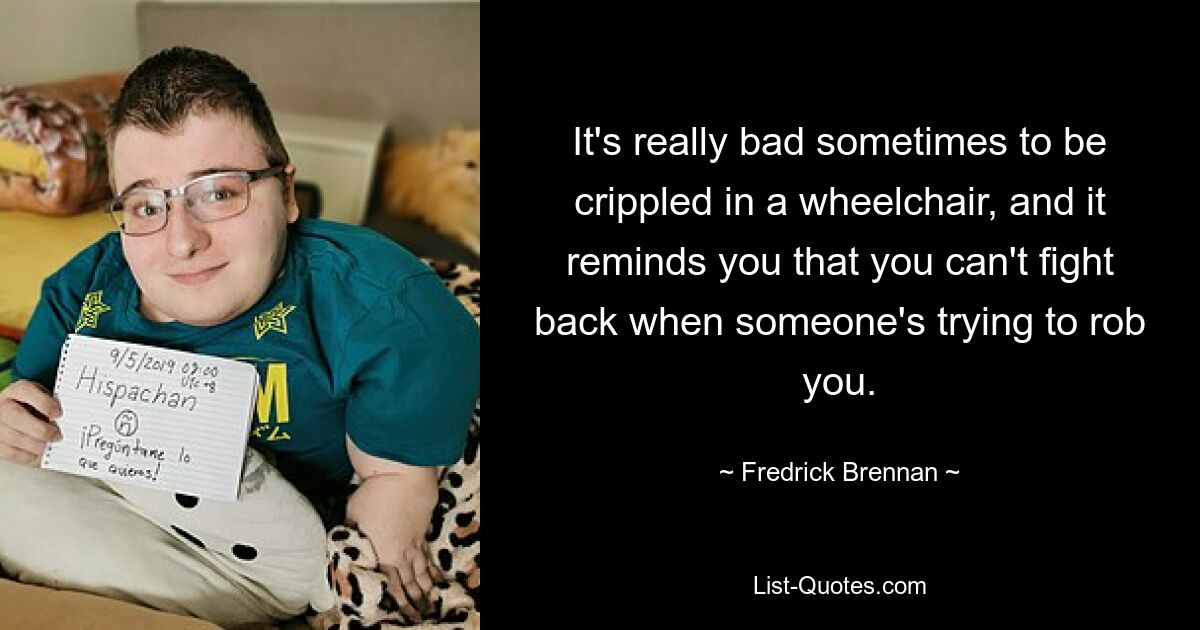 It's really bad sometimes to be crippled in a wheelchair, and it reminds you that you can't fight back when someone's trying to rob you. — © Fredrick Brennan