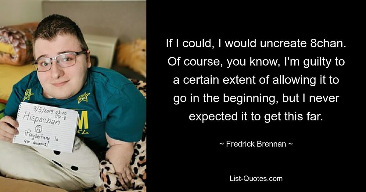 If I could, I would uncreate 8chan. Of course, you know, I'm guilty to a certain extent of allowing it to go in the beginning, but I never expected it to get this far. — © Fredrick Brennan