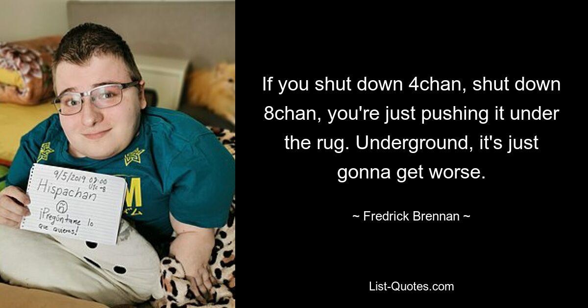 If you shut down 4chan, shut down 8chan, you're just pushing it under the rug. Underground, it's just gonna get worse. — © Fredrick Brennan