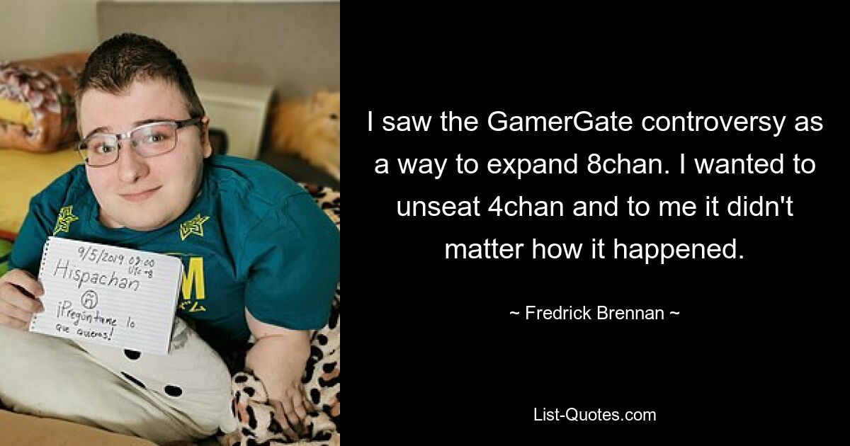 I saw the GamerGate controversy as a way to expand 8chan. I wanted to unseat 4chan and to me it didn't matter how it happened. — © Fredrick Brennan