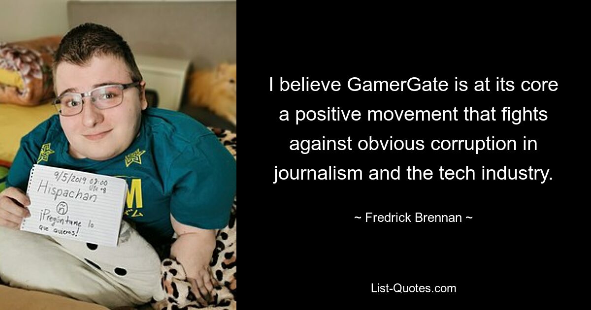 I believe GamerGate is at its core a positive movement that fights against obvious corruption in journalism and the tech industry. — © Fredrick Brennan