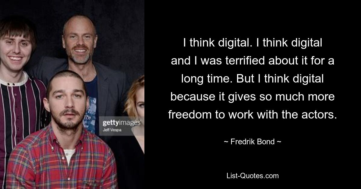 I think digital. I think digital and I was terrified about it for a long time. But I think digital because it gives so much more freedom to work with the actors. — © Fredrik Bond