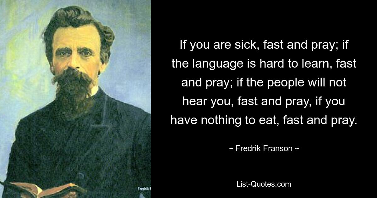 If you are sick, fast and pray; if the language is hard to learn, fast and pray; if the people will not hear you, fast and pray, if you have nothing to eat, fast and pray. — © Fredrik Franson